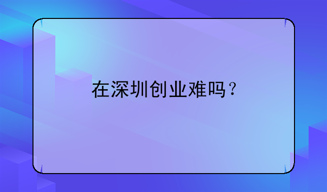 在深圳創(chuàng)業(yè)難嗎？