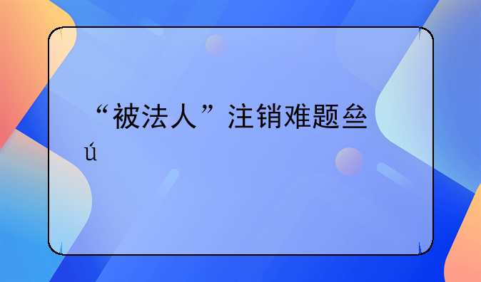 “被法人”注銷(xiāo)難題亟待破解