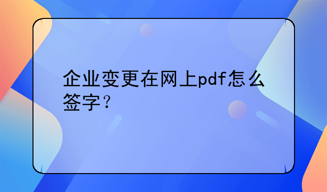 企業(yè)變更在網(wǎng)上pdf怎么簽字？