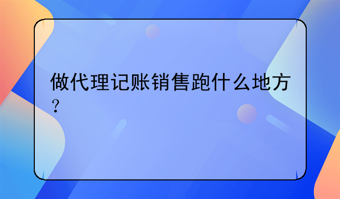 做代理記賬銷售跑什么地方？