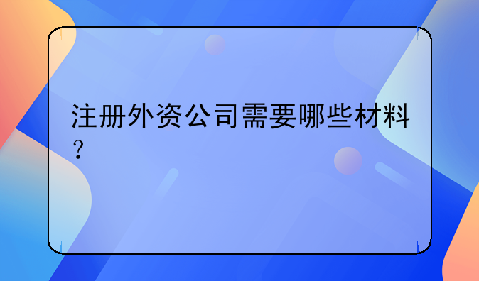 注冊(cè)外資公司需要哪些材料？