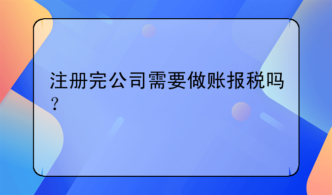 注冊完公司需要做賬報稅嗎？