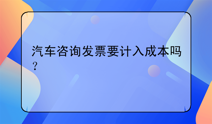 汽車(chē)咨詢發(fā)票要計(jì)入成本嗎？