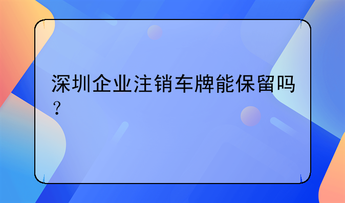 深圳企業(yè)注銷車牌能保留嗎？