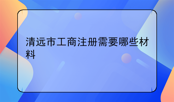 清遠(yuǎn)市工商注冊(cè)需要哪些材料