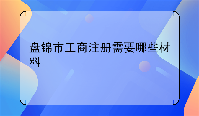 盤錦市營業(yè)執(zhí)照如何變更——盤錦市工商注冊需要哪些材料