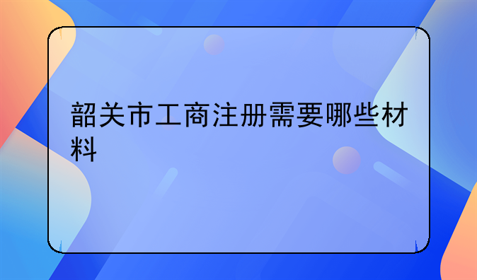 韶關(guān)市工商注冊需要哪些材料