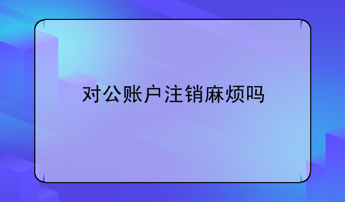 對(duì)公賬戶(hù)注銷(xiāo)麻煩嗎