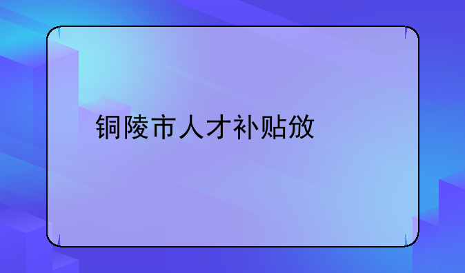 銅陵市人才補(bǔ)貼政策
