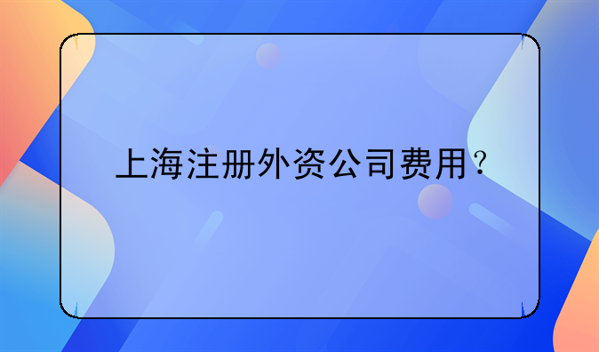 上海注冊(cè)外資公司費(fèi)用？