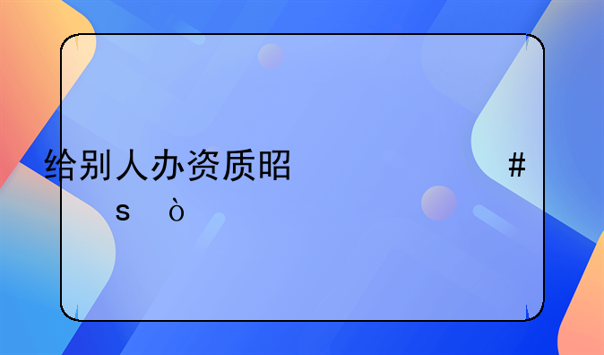 給別人辦資質(zhì)是什么工作？