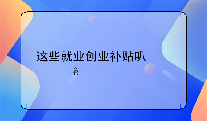 這些就業(yè)創(chuàng)業(yè)補(bǔ)貼可以領(lǐng)了