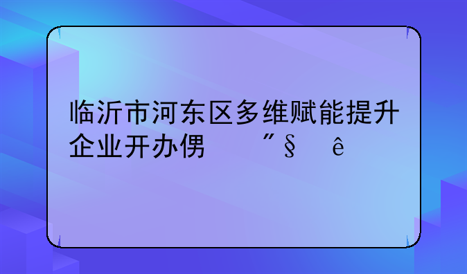 臨沂市河?xùn)|區(qū)多維賦能提升企業(yè)開辦便利度