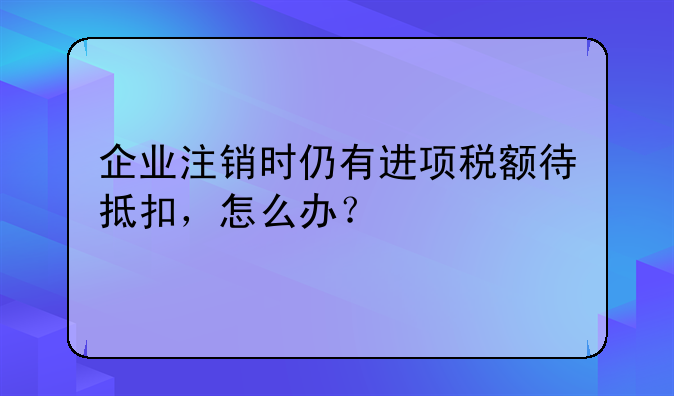 企業(yè)注銷時仍有進項稅額待抵扣，怎么辦？