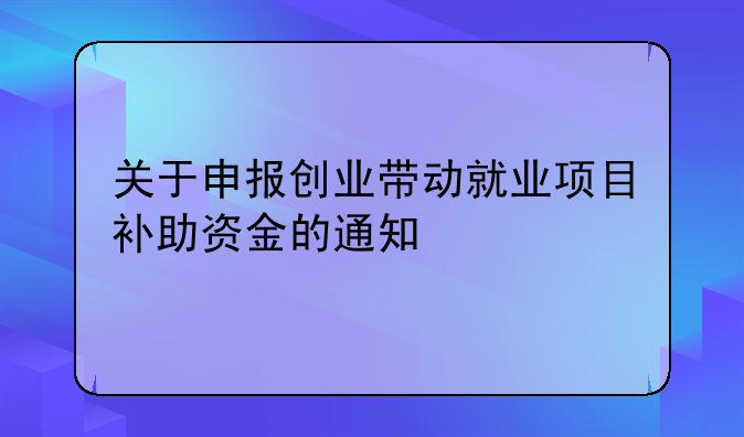 關(guān)于申報(bào)創(chuàng)業(yè)帶動(dòng)就業(yè)項(xiàng)目補(bǔ)助資金的通知
