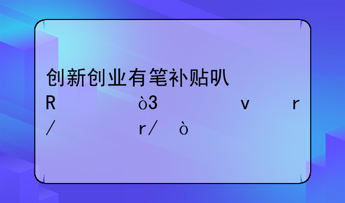 創(chuàng)新創(chuàng)業(yè)有筆補貼可以申領，快來看一看！