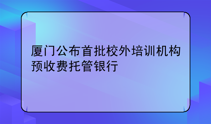 廈門(mén)公布首批校外培訓(xùn)機(jī)構(gòu)預(yù)收費(fèi)托管銀行
