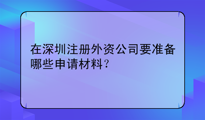 在深圳注冊(cè)外資公司要準(zhǔn)備哪些申請(qǐng)材料？
