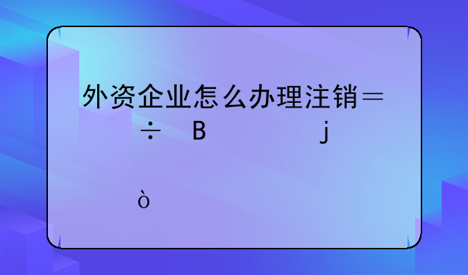 外資企業(yè)怎么辦理注銷？能否說的詳細點？