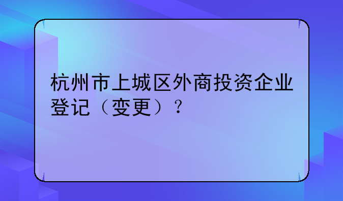 杭州市上城區(qū)外商投資企業(yè)登記（變更）？