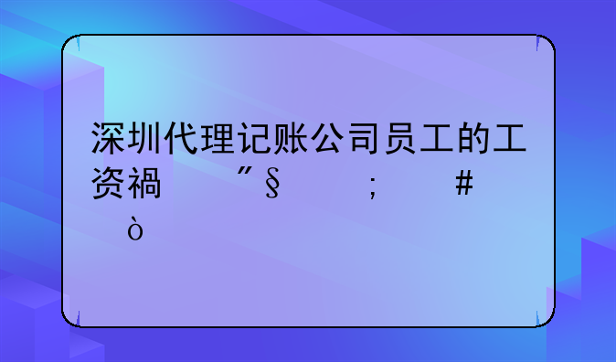 深圳代理記賬公司員工的工資福利怎么樣？!深圳代理記賬一個月多少錢