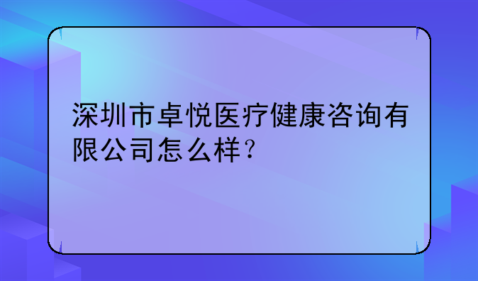 深圳市卓悅醫(yī)療健康咨詢有限公司怎么樣？