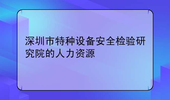 深圳市特種設(shè)備安全檢驗(yàn)研究院的人力資源
