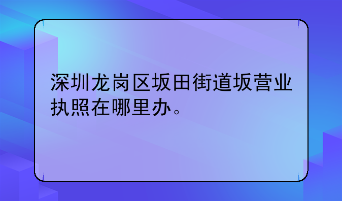 深圳龍崗區(qū)坂田街道坂營業(yè)執(zhí)照在哪里辦。