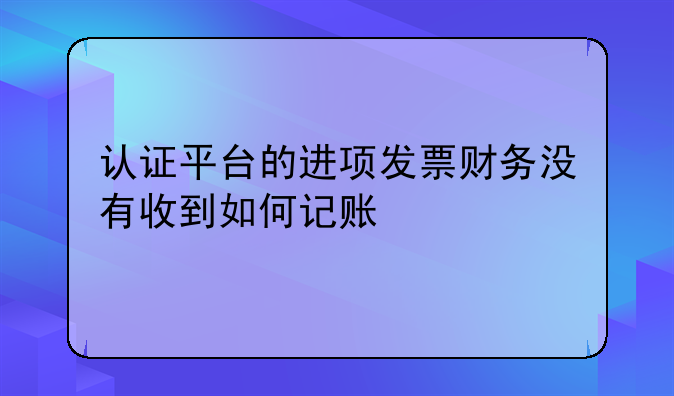 認(rèn)證平臺(tái)的進(jìn)項(xiàng)發(fā)票財(cái)務(wù)沒有收到如何記賬