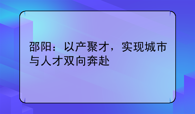 邵陽(yáng)：以產(chǎn)聚才，實(shí)現(xiàn)城市與人才雙向奔赴