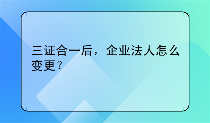 三證合一后，企業(yè)法人怎么變更？