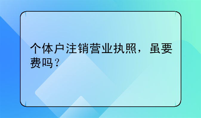 個(gè)體戶注銷營業(yè)執(zhí)照，雖要費(fèi)嗎？