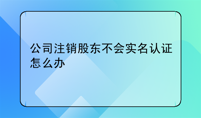 深圳公司注冊大概要多久時間能辦理好~公司注銷股東不會實名認證怎么