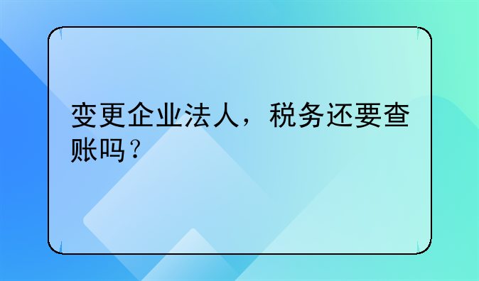 變更企業(yè)法人，稅務(wù)還要查賬嗎？