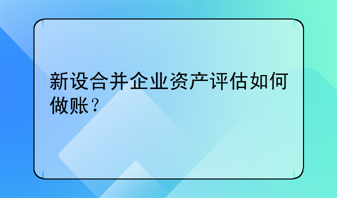 新設(shè)合并企業(yè)資產(chǎn)評估如何做賬？