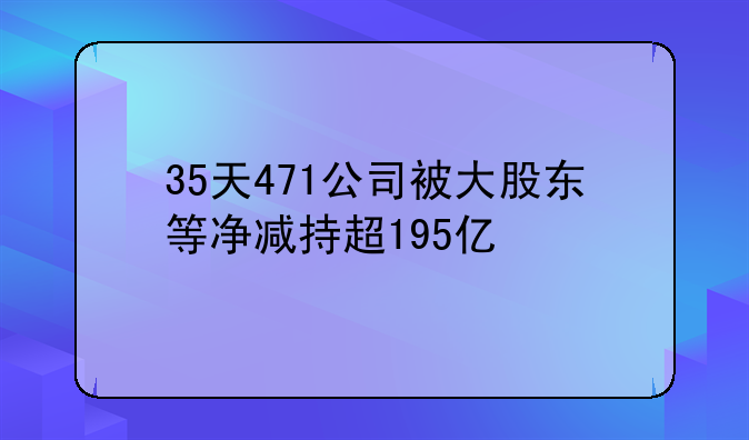 35天471公司被大股東等凈減持超195億