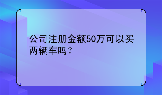 公司注冊金額50萬可以買兩輛車嗎？
