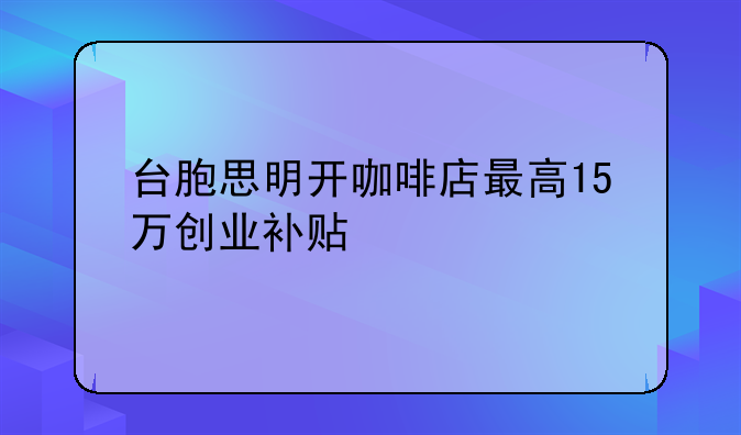 臺胞思明開咖啡店最高15萬創(chuàng)業(yè)補(bǔ)貼