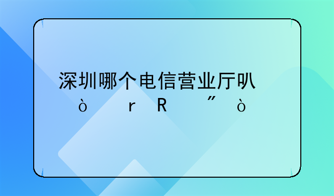 深圳哪個(gè)電信營業(yè)廳可以異地銷戶？