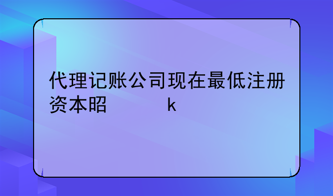 代理記賬公司現(xiàn)在最低注冊(cè)資本是多少