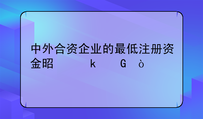 中外合資企業(yè)的最低注冊資金是多少？