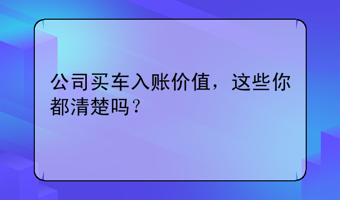 公司買車入賬價(jià)值，這些你都清楚嗎？