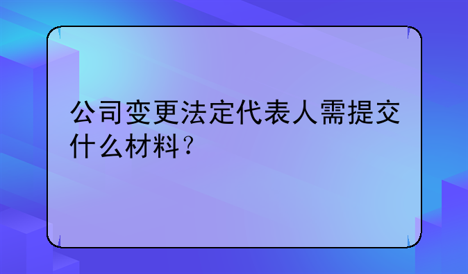 變更法人和股權(quán)需要什么！公司變更法定代表人需提交什么材料？