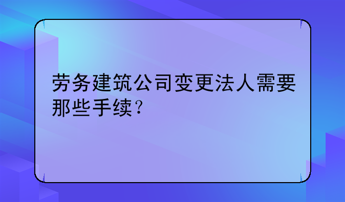 勞務(wù)建筑公司變更法人需要那些手續(xù)？