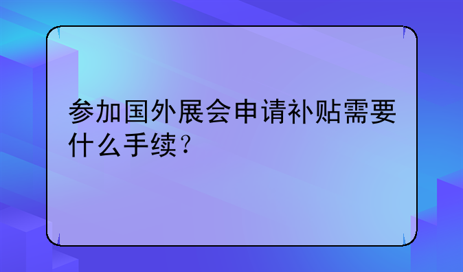 參加國外展會申請補貼需要什么手續(xù)？