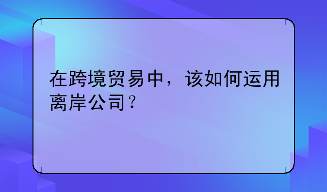 在跨境貿(mào)易中，該如何運用離岸公司？