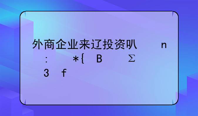 外商企業(yè)來(lái)遼投資可直接辦理注冊(cè)登記