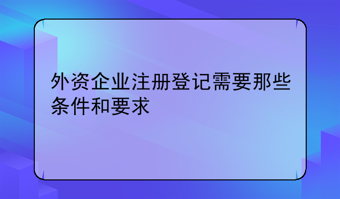 外資企業(yè)注冊(cè)登記需要那些條件和要求