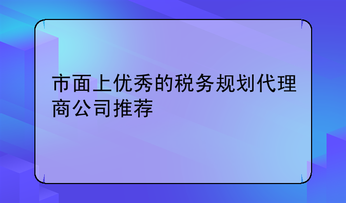 市面上優(yōu)秀的稅務規(guī)劃代理商公司推薦