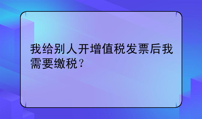 我給別人開增值稅發(fā)票后我需要繳稅？